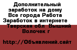 Дополнительный заработок на дому - Все города Работа » Заработок в интернете   . Тверская обл.,Вышний Волочек г.